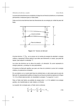 8
Arturo RochaHidráulica de tuberías y canales
La suma de los tres términos es constante a lo largo de una línea de corriente en un movimiento
permanente e irrotacional (para un fluido ideal).
Cada uno de los tres términos tiene las dimensiones de una energía por unidad de peso del
fluido.
V 2
g2
1
2
V2
p
γ
1
2
p
γ
1z z2
E
g2
Línea de corriente
Plano de referencia
1 2
Figura 1.5 Teorema de Bernoulli
Al primer término gV 22
, se le conoce con el nombre de energía de velocidad o energía
cinética y representa la altura desde la que debe caer libremente un cuerpo, que parte del
reposo, para adquirir la velocidad V .
Los otros dos términos son la altura de presión y la elevación. Su suma representa la
energía potencial y constituye la cota piezométrica.
El teorema de Bernoulli significa que para una línea de corriente la suma de la energía
cinética y la potencial es constante.
En una tubería o en un canal cada línea de corriente tiene un valor propio para la suma de
Bernoulli. Su representación gráfica a lo largo de una línea de corriente se aprecia en la Figura
1.5. En un fluido ideal (es decir, sin viscosidad), la energía E es igual en 1 y en 2.
Para un fluido real habría una pérdida de energía entre 1 y 2. En realidad no es energía
perdida, sino transformada en calor debido a la fricción.
La ecuación de la energía para un fluido real es entonces
21
2
2
2
2
1
1
2
1
22 −
+++=++ fhz
p
g
V
z
p
g
V
γγ
(1-6)
 