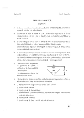 317
Cálculo de canalesCapítulo VI
PROBLEMAS PROPUESTOS
(Capítulo VI)
1. Hallarunaexpresiónparalapérdidadecarga fh en un canal de longitud L , en función de
la carga de velocidad y del radio hidráulico.
2. Un canal tiene un ancho en el fondo de 2,5 m. El tirante es 0,8 m y el talud es de 60°. La
velocidad media es 1,80 m/s. ¿Cuál es el gasto? ¿Cuál es el radio hidráulico? Dibujar la
sección transversal.
3. Un canal rectangular tiene un ancho en el fondo de 2 m y un coeficiente de rugosidad de
Kutter de 0,014. El tirante es 1,20 m y la pendiente 0,0012. Calcular el gasto.
Calcular el tirante con el que fluirá el mismo gasto en un canal triangular, de 90º, que tiene la
misma rugosidad y la misma pendiente.
4. Hallarelradioquedebetenerlasecciónsem icirculardeuncanalparatransportar3m 3
/s.La
pendiente del canal es 1 en 2 500. Considerar que el coeficiente C de Chezy es 49 m1/2
/s.
Si el canal tuviera forma rectangular, pero el mismo ancho y profundidad total que la sección
anterior, ¿Cuál sería el gasto con el mismo valor de C y la misma pendiente?
5. El canal mostrado en la figura tiene
una pendiente de 0,0009. El
coeficiente n de Kutter es 0,013.
Calcular el gasto.
¿En cuánto aumentará el gasto si la
pendiente fuera el doble?
6. ¿Qué sucede con el gasto en un canal si se cuadruplica la pendiente y el contorno se hace de
una rugosidad doble?. Explicar detalladamente la respuesta.
7. En el problema número 2 la pendiente del canal es 0,003. Calcular
a) el coeficiente n de Kutter
b) el coeficiente C de Ganguillet-Kutter
c) lavelocidadmediaapartirdelcoeficientedeGanguillet-Kutter.Comparar conlavelocidad
media dato del problema
d) el coeficiente k de Strickler
e) el coeficiente C de Chezy a partir de la fórmula de Pavlovski
90º 1,0 m
1,5 m
 