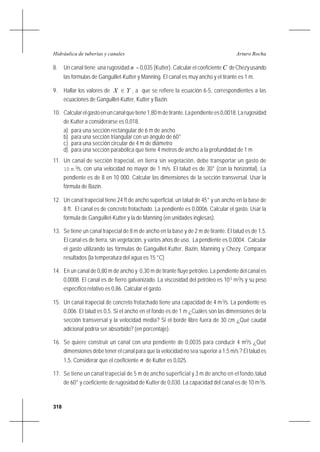 318
Arturo RochaHidráulica de tuberías y canales
8. Un canal tiene una rugosidad n = 0,035 (Kutter). Calcular el coeficiente C deChezyusando
las fórmulas de Ganguillet-Kutter y Manning. El canal es muy ancho y el tirante es 1 m.
9. Hallar los valores de X e Y , a que se refiere la ecuación 6-5, correspondientes a las
ecuaciones de Ganguillet-Kutter, Kutter y Bazin.
10. Calcularelgastoenuncanalquetiene1,80mdetirante.Lapendientees0,0018.Larugosidad
de Kutter a considerarse es 0,018,
a) para una sección rectangular de 6 m de ancho
b) para una sección triangular con un ángulo de 60°
c) para una sección circular de 4 m de diámetro
d) para una sección parabólica que tiene 4 metros de ancho a la profundidad de 1 m
11. Un canal de sección trapecial, en tierra sin vegetación, debe transportar un gasto de
10 m 3
/s, con una velocidad no mayor de 1 m/s. El talud es de 30° (con la horizontal). La
pendiente es de 8 en 10 000. Calcular las dimensiones de la sección transversal. Usar la
fórmula de Bazin.
12. Un canal trapecial tiene 24 ft de ancho superficial, un talud de 45° y un ancho en la base de
8 ft. El canal es de concreto frotachado. La pendiente es 0,0006. Calcular el gasto. Usar la
fórmula de Ganguillet-Kutter y la de Manning (en unidades inglesas).
13. Se tiene un canal trapecial de 8 m de ancho en la base y de 2 m de tirante. El talud es de 1,5.
El canal es de tierra, sin vegetación, y varios años de uso. La pendiente es 0,0004. Calcular
el gasto utilizando las fórmulas de Ganguillet-Kutter, Bazin, Manning y Chezy. Comparar
resultados (la temperatura del agua es 15 °C)
14. En un canal de 0,80 m de ancho y 0,30 m de tirante fluye petróleo. La pendiente del canal es
0,0008. El canal es de fierro galvanizado. La viscosidad del petróleo es 10-5
m2
/s y su peso
específico relativo es 0,86. Calcular el gasto.
15. Un canal trapecial de concreto frotachado tiene una capacidad de 4 m3
/s. La pendiente es
0,006. El talud es 0,5. Si el ancho en el fondo es de 1 m ¿Cuáles son las dimensiones de la
sección transversal y la velocidad media? Si el borde libre fuera de 30 cm ¿Qué caudal
adicional podría ser absorbido? (en porcentaje).
16. Se quiere construir un canal con una pendiente de 0,0035 para conducir 4 m3
/s ¿Qué
dimensiones debe tener el canal para que la velocidad no sea superior a 1,5 m/s ? El talud es
1,5. Considerar que el coeficiente n de Kutter es 0,025.
17. Se tiene un canal trapecial de 5 m de ancho superficial y 3 m de ancho en el fondo,talud
de 60° y coeficiente de rugosidad de Kutter de 0,030. La capacidad del canal es de 10 m3
/s.
 