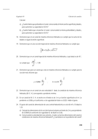 319
Cálculo de canalesCapítulo VI
Calcular
a) ¿Cuántohabríaqueprofundizarelcanal,conservandoelmismoanchosuperficialytaludes,
para aumentar su capacidad en 50 %?
b) ¿Cuánto habría que ensanchar el canal, conservando la misma profundidad y taludes,
para aumentar su capacidad en 50 %?
18. Demostrar que en un canal de máxima eficiencia hidráulica se cumple que la suma de los
taludes es igual al ancho superficial.
19. Demostrar que en una sección trapecial de máxima eficiencia hidráulica se cumple que
( ) 2
12
2
1
zyzyb +=+
20. Demostrar que en un canal trapecial de máxima eficiencia hidráulica, cuyo talud es de 45°,
se cumple que
3
8
3
2
b
AR
= 1,90
21. Demostrar que para un canal que está en máxima eficiencia hidráulica se cumple para la
sección más eficiente que
8
3
2
1
968,0










=
S
Q
y n
;
8
3
2
1
118,1










=
S
Q
b n
22. Demostrar que en un canal con una velocidad V dada, la condición de máxima eficiencia
hidráulica (M. E. H.) corresponde a pendiente mínima.
23. En un canal de M. E. H. el ancho en el fondo es de 3 m y el ancho superficial es 8 m. La
pendiente es 0,006 y el coeficiente n de rugosidad de Kutter es 0,025. Hallar el gasto.
24. El gasto del canal de alimentación de una central hidroeléctrica es de 60 m3
/s. El talud es
1,25.
a) Calcular las dimensiones de la sección transversal para un tirante de 2 m y una pendiente
de 0,0008 (el coeficiente de rugosidad G de Bazin es 0,30).
b) Conservando la velocidad del caso anterior ¿Cuáles serían las dimensiones del canal en
condiciones de máxima eficiencia hidráulica? ¿Cuál deberá ser la pendiente del canal?
 