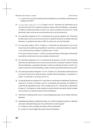 320
Arturo RochaHidráulica de tuberías y canales
c) ¿Cuál sería la sección de máxima eficiencia hidráulica y la velocidad, manteniendo una
pendiente de 0,001?
25. Un canal debe transportar 8 m 3
/s. El talud es de 45°. Determinar las dimensiones de la
sección transversal con la condición de obtener máxima eficiencia hidráulica. La pendiente
es 0,002 y el coeficiente de Kutter es 0,022. Si se reviste el contorno con concreto ( n =0,016)
determinar cuáles serían las nuevas dimensiones de la sección transversal.
26. Un canal debe transportar 10 m3
/s. La inclinación de las paredes (talud) es 60°. Determinar
las dimensiones de la sección transversal con la condición de obtener la máxima eficiencia
hidráulica. La pendiente del canal es 0,005. El canal es de concreto frotachado.
27. Un canal debe conducir 750 l/s. El talud es 2. Determinar las dimensiones de la sección
transversalconlacondiciónquelapendiente seamínima.Lavelocidadnodebesermayorde
1 m/s. (a fin de prevenir erosiones). Considerar que n es 0,03.
En el caso de revestir el canal ( n =0,022)¿Conquétirantefluiráelmismogasto,manteniendo
la pendiente y la forma de la sección calculada anteriormente?
28. Un canal debe transportar 6 m3
/s. La inclinación de las paredes es de 60° con la horizontal.
Determinar las dimensiones de la sección transversal con la condición de obtener máxima
eficiencia hidráulica. La pendiente del fondo es 0,003 y el coeficiente de Kutter es 0,025. Si se
revisteelcanalconconcretofrotachado¿Cuálesseríanlasnuevasdimensionesdelasección?
29. Un canal trapecial debe transportar 12,5 m3
/s. El talud es 0,5. Determinar las dimensiones de
la sección transversal de modo de obtener máxima eficiencia hidráulica. La pendiente es
0,0015. El coeficiente C de Chezy es 55 m1/2
/s.
30. Se trata de diseñar un canal para 8 m3
/s que debe ser construido en media ladera (inclinación
media 30°). El ancho en el fondo es de 4 m. La pendiente del canal debe ser 0,00025 y el
coeficiente de rugosidad de Kutter 0,025. El talud será de 45°. El borde libre se obtendrá de
la Figura 6.4. Se pregunta si, desde el punto de vista del costo de excavación, habría resultado
más económico un canal de máxima eficiencia hidráulica.
31. Determinar el talud que debe tener un canal triangular para que sea de máxima eficiencia
hidráulica.
32. A igualdad de pendiente y calidad de paredes ¿En cuál de los siguientes diseños se obtendrá
una mayor velocidad de flujo para el escurrimiento de un mismo gasto?
a) Usando un canal rectangular de máxima eficiencia hidráulica
b) Usando un canal triangular da máxima eficiencia hidráulica
 