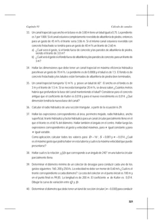 321
Cálculo de canalesCapítulo VI
33. Un canal trapecial cuyo ancho en la base es de 3,80 m tiene un talud igual a 0,75. La pendiente
es1por1000.Sielcanalestuvieracompletamenterevestidodealbañileríadepiedra,entonces
para un gasto de 45 m3
/s el tirante sería 3,06 m. Si el mismo canal estuviera revestido con
concreto frotachado se tendría para un gasto de 40 m3
/s un tirante de 2,60 m.
a) ¿Cuál será el gasto, si el fondo fuese de concreto y las paredes de albañilería de piedra,
siendo el tirante de 3,0 m?
b) ¿Cuálseráelgastosielfondofuesedealbañileríaylasparedesdeconcreto,parauntirantede
3 m?
34. Hallar las dimensiones que debe tener un canal trapecial en máxima eficiencia hidráulica
para llevar un gasto de 70 m3
/s. La pendiente es de 0,0008 y el talud es de 1,5. El fondo es de
concreto frotachado y los taludes están formados de albañilería de piedra bien terminados.
35. Un canal trapecial transporta 12 m3
/s y posee un talud de 60°. El ancho en el fondo es de
3 m y el tirante de 1,5 m. Si se necesita transportar 20 m3
/s, se desea saber ¿Cuántos metros
habría que profundizar la base del canal manteniendo el talud? Considerar para el concreto
antiguo que el coeficiente de Kutter es 0,018 y para el nuevo revestimiento es 0,014. ¿Qué
dimensión tendría la nueva base del canal?
36. Calcular el radio hidráulico de una sección triangular, a partir de la ecuación 6-29.
37. Hallar las expresiones correspondientes al área, perímetro mojado, radio hidráulico, ancho
superficial, tirante hidráulico y factor hidráulico para un canal circular parcialmente lleno en el
que el tirante es el 60 % del diámetro. Hallar también el ángulo en el centro. Hallar luego las
expresiones correspondientes al gasto y velocidad máximos, para n igual constante y para
n igual variable.
Como aplicación, calcular todos los valores para D = 16’’, S = 0,001 y n = 0,014. ¿Cuál
es el máximo gasto que podría haber en esta tubería y cuál es la máxima velocidad que puede
presentarse?
38. Hallar cual es la relación Dy que corresponde a un ángulo de 240° en una tubería circular
parcialmente llena.
39. Determinar el diámetro mínimo de un colector de desagüe para conducir cada uno de los
gastos siguientes: 160, 200 y 250 l/s. La velocidad no debe ser menor de 0,60 m/s ¿Cuál es el
tirante correspondiente a cada diámetro? La cota del colector en el punto inicial es 100 m y
en el punto final es 99,85. La longitud es de 200 m. El coeficiente n de Kutter es 0,014.
Dibujar la curva de variación entre Q y D .
40. Determinar el diámetro que debe tener un túnel de sección circular ( n =0,030)paraconducir
 