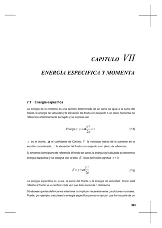 323
Energía específica y momentaCapítulo VII
CAPITULO VII
ENERGIA ESPECIFICA Y MOMENTA
7.1 Energía específica
La energía de la corriente en una sección determinada de un canal es igual a la suma del
tirante, la energía de velocidad y la elevación del fondo con respecto a un plano horizontal de
referencia arbitrariamente escogido y se expresa así
Energía = z
g
V
y ++
2
2
α (7-1)
y es el tirante, α el coeficiente de Coriolis, V la velocidad media de la corriente en la
sección considerada, z la elevación del fondo con respecto a un plano de referencia.
Si tomamos como plano de referencia el fondo del canal, la energía así calculada se denomina
energía específica y se designa con la letra E . Esta definición significa z = 0.
g
V
yE
2
2
α+= (7-2)
La energía específica es, pues, la suma del tirante y la energía de velocidad. Como está
referida al fondo va a cambiar cada vez que éste ascienda o descienda.
Obsérvese que las definiciones anteriores no implican necesariamente condiciones normales.
Puede, por ejemplo, calcularse la energía específica para una sección que forma parte de un
 