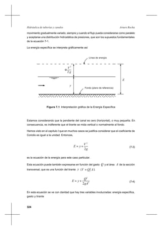 324
Arturo RochaHidráulica de tuberías y canales
movimiento gradualmente variado, siempre y cuando el flujo pueda considerarse como paralelo
y aceptarse una distribución hidrostática de presiones, que son los supuestos fundamentales
de la ecuación 7-1.
La energía específica se interpreta gráficamente así
Estamos considerando que la pendiente del canal es cero (horizontal), o muy pequeña. En
consecuencia, es indiferente que el tirante se mida vertical o normalmente al fondo.
Hemos visto en el capítulo I que en muchos casos se justifica considerar que el coeficiente de
Coriolis es igual a la unidad. Entonces,
g
V
yE
2
2
+= (7-3)
es la ecuación de la energía para este caso particular.
Esta ecuación puede también expresarse en función del gasto Q y el área A de la sección
transversal, que es una función del tirante y ( AQV = ).
2
2
2gA
Q
yE += (7-4)
En esta ecuación se ve con claridad que hay tres variables involucradas: energía específica,
gasto y tirante
2
V
g2
Línea de energía
y
Fondo (plano de referencia)
α
E
Figura 7.1 Interpretación gráfica de la Energía Específica
 