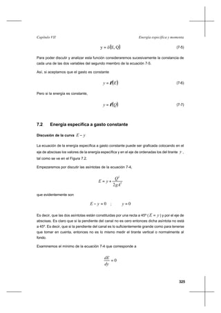 325
Energía específica y momentaCapítulo VII
( )QE,öy = (7-5)
Para poder discutir y analizar esta función consideraremos sucesivamente la constancia de
cada una de las dos variables del segundo miembro de la ecuación 7-5.
Así, si aceptamos que el gasto es constante
( )Ey φ= (7-6)
Pero si la energía es constante,
( )Qy φ= (7-7)
7.2 Energía específica a gasto constante
Discusión de la curva yE −
La ecuación de la energía específica a gasto constante puede ser graficada colocando en el
eje de abscisas los valores de la energía específica y en el eje de ordenadas los del tirante y ,
tal como se ve en el Figura 7.2.
Empezaremos por discutir las asíntotas de la ecuación 7-4,
2
2
2gA
Q
yE +=
que evidentemente son
0=− yE ; 0=y
Es decir, que las dos asíntotas están constituidas por una recta a 45º ( yE = ) y por el eje de
abscisas. Es claro que si la pendiente del canal no es cero entonces dicha asíntota no está
a 45º. Es decir, que si la pendiente del canal es lo suficientemente grande como para tenerse
que tomar en cuenta, entonces no es lo mismo medir el tirante vertical o normalmente al
fondo.
Examinemos el mínimo de la ecuación 7-4 que corresponde a
0=
dy
dE
 