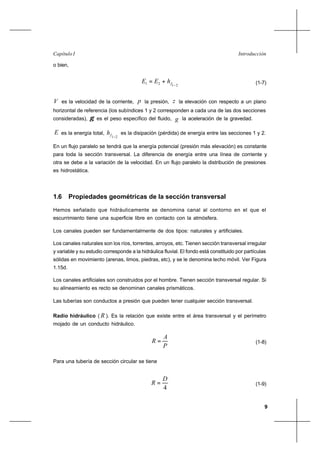 9
IntroducciónCapítulo I
o bien,
2121 −
+= fhEE (1-7)
V es la velocidad de la corriente, p la presión, z la elevación con respecto a un plano
horizontal de referencia (los subíndices 1 y 2 corresponden a cada una de las dos secciones
consideradas), γ es el peso específico del fluido, g la aceleración de la gravedad.
E es la energía total,
21−fh es la disipación (pérdida) de energía entre las secciones 1 y 2.
En un flujo paralelo se tendrá que la energía potencial (presión más elevación) es constante
para toda la sección transversal. La diferencia de energía entre una línea de corriente y
otra se debe a la variación de la velocidad. En un flujo paralelo la distribución de presiones
es hidrostática.
1.6 Propiedades geométricas de la sección transversal
Hemos señalado que hidráulicamente se denomina canal al contorno en el que el
escurrimiento tiene una superficie libre en contacto con la atmósfera.
Los canales pueden ser fundamentalmente de dos tipos: naturales y artificiales.
Los canales naturales son los ríos, torrentes, arroyos, etc. Tienen sección transversal irregular
y variable y su estudio corresponde a la hidráulica fluvial. El fondo está constituido por partículas
sólidas en movimiento (arenas, limos, piedras, etc), y se le denomina lecho móvil. Ver Figura
1.15d.
Los canales artificiales son construidos por el hombre. Tienen sección transversal regular. Si
su alineamiento es recto se denominan canales prismáticos.
Las tuberías son conductos a presión que pueden tener cualquier sección transversal.
Radio hidráulico ( R ). Es la relación que existe entre el área transversal y el perímetro
mojado de un conducto hidráulico.
P
A
R = (1-8)
Para una tubería de sección circular se tiene
4
D
R = (1-9)
 