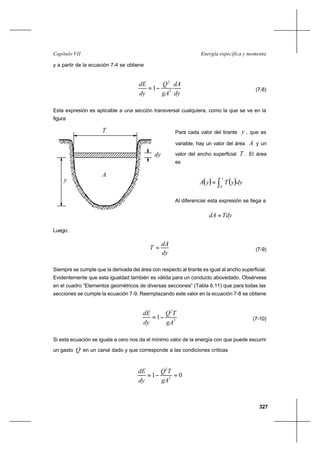 327
Energía específica y momentaCapítulo VII
y a partir de la ecuación 7-4 se obtiene
dy
dA
gA
Q
dy
dE
3
2
1−= (7-8)
Esta expresión es aplicable a una sección transversal cualquiera, como la que se ve en la
figura
Para cada valor del tirante y , que es
variable, hay un valor del área A y un
valor del ancho superficial T . El área
es
( ) ( )∫=
y
dyyTyA
0
Al diferenciar esta expresión se llega a
TdydA =
Luego,
dy
dA
T = (7-9)
Siempre se cumple que la derivada del área con respecto al tirante es igual al ancho superficial.
Evidentemente que esta igualdad también es válida para un conducto abovedado. Obsérvese
en el cuadro “Elementos geométricos de diversas secciones” (Tabla 6.11) que para todas las
secciones se cumple la ecuación 7-9. Reemplazando este valor en la ecuación 7-8 se obtiene
3
2
1
gA
TQ
dy
dE
−= (7-10)
Si esta ecuación se iguala a cero nos da el mínimo valor de la energía con que puede escurrir
un gasto Q en un canal dado y que corresponde a las condiciones críticas
01 3
2
=−=
gA
TQ
dy
dE
y
dy
T
A
 