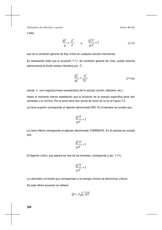 328
Arturo RochaHidráulica de tuberías y canales
o bien,
T
A
g
Q 32
= ó 13
2
=
gA
TQ
(7-11)
que es la condición general de flujo crítico en cualquier sección transversal.
Es interesante notar que la ecuación 7-11, de condición general de crisis, puede hacerse
adimensional al dividir ambos miembros por
5
L .
5
3
5
2
TL
A
gL
Q
= (7-11a)
siendo L una magnitud lineal característica de la sección (ancho, diámetro, etc.).
Hasta el momento hemos establecido que la ecuación de la energía específica tiene dos
asíntotas y un mínimo. Por lo tanto tiene dos ramas tal como se ve en la Figura 7.2.
La rama superior corresponde al régimen denominado RIO. En él siempre se cumple que
13
2
<
gA
TQ
La rama inferior corresponde al régimen denominado TORRENTE. En él siempre se cumple
que
13
2
>
gA
TQ
El régimen crítico, que separa los ríos de los torrentes, corresponde a (ec. 7-11)
13
2
=
gA
TQ
La velocidad y el tirante que corresponden a la energía mínima se denominan críticos.
De esta última ecuación se obtiene
TAgAQ =
 