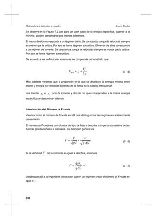 330
Arturo RochaHidráulica de tuberías y canales
Se observa en la Figura 7.2 que para un valor dado de la energía específica, superior a la
mínima, pueden presentarse dos tirantes diferentes.
El mayor de ellos corresponde a un régimen de río. Se caracteriza porque la velocidad siempre
es menor que la crítica. Por eso se llama régimen subcrítico. El menor de ellos corresponde
a un régimen de torrente. Se caracteriza porque la velocidad siempre es mayor que la crítica.
Por eso se llama régimen supercrítico.
De acuerdo a las definiciones anteriores se comprende de inmediato que
g
V
yE c
cmin
2
2
+= (7-15)
Más adelante veremos que la proporción en la que se distribuye la energía mínima entre
tirante y energía de velocidad depende de la forma de la sección transversal.
Los tirantes 1y e 2y , uno de torrente y otro de río, que corresponden a la misma energía
específica se denominan alternos.
Introducción del Número de Froude
Veamos como el número de Froude es útil para distinguir los tres regímenes anteriormente
presentados.
El número de Froude es un indicador del tipo de flujo y describe la importancia relativa de las
fuerzas gravitacionales e inerciales. Su definición general es
TAg
V
gd
V
F == (7-16)
Si la velocidad V de la corriente es igual a la crítica, entonces
1==
c
c
gd
gd
F (7-17)
Llegándose así a la importante conclusión que en un régimen crítico el número de Froude es
igual a 1.
 