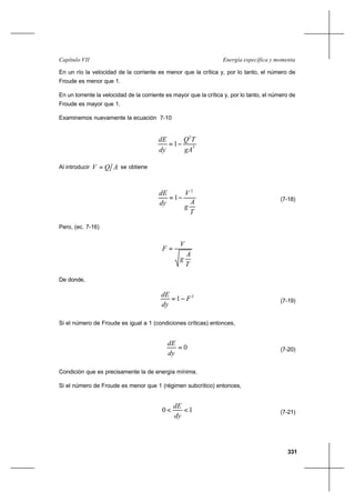 331
Energía específica y momentaCapítulo VII
En un río la velocidad de la corriente es menor que la crítica y, por lo tanto, el número de
Froude es menor que 1.
En un torrente la velocidad de la corriente es mayor que la crítica y, por lo tanto, el número de
Froude es mayor que 1.
Examinemos nuevamente la ecuación 7-10
3
2
1
gA
TQ
dy
dE
−=
Al introducir AQV = se obtiene
T
A
g
V
dy
dE 2
1−= (7-18)
Pero, (ec. 7-16)
T
A
g
V
F =
De donde,
2
1 F
dy
dE
−= (7-19)
Si el número de Froude es igual a 1 (condiciones críticas) entonces,
0=
dy
dE
(7-20)
Condición que es precisamente la de energía mínima.
Si el número de Froude es menor que 1 (régimen subcrítico) entonces,
10 <<
dy
dE
(7-21)
 