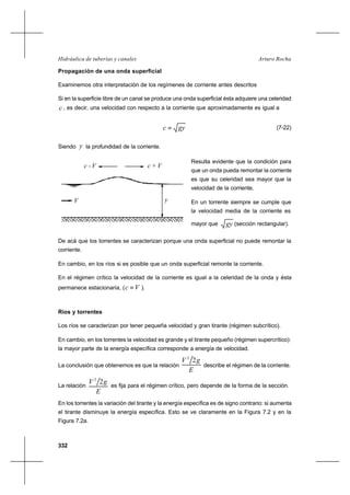 332
Arturo RochaHidráulica de tuberías y canales
Propagación de una onda superficial
Examinemos otra interpretación de los regímenes de corriente antes descritos
Si en la superficie libre de un canal se produce una onda superficial ésta adquiere una celeridad
c , es decir, una velocidad con respecto a la corriente que aproximadamente es igual a
gyc = (7-22)
Siendo y la profundidad de la corriente.
Resulta evidente que la condición para
que un onda pueda remontar la corriente
es que su celeridad sea mayor que la
velocidad de la corriente.
En un torrente siempre se cumple que
la velocidad media de la corriente es
mayor que gy (sección rectangular).
De acá que los torrentes se caracterizan porque una onda superficial no puede remontar la
corriente.
En cambio, en los ríos si es posible que un onda superficial remonte la corriente.
En el régimen crítico la velocidad de la corriente es igual a la celeridad de la onda y ésta
permanece estacionaria, ( Vc = ).
Ríos y torrentes
Los ríos se caracterizan por tener pequeña velocidad y gran tirante (régimen subcrítico).
En cambio, en los torrentes la velocidad es grande y el tirante pequeño (régimen supercrítico):
la mayor parte de la energía específica corresponde a energía de velocidad.
La conclusión que obtenemos es que la relación
E
gV 22
describe el régimen de la corriente.
La relación
E
gV 22
es fija para el régimen crítico, pero depende de la forma de la sección.
En los torrentes la variación del tirante y la energía específica es de signo contrario: si aumenta
el tirante disminuye la energía específica. Esto se ve claramente en la Figura 7.2 y en la
Figura 7.2a.
yV
c - V c + V
 