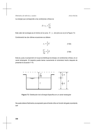 336
Arturo RochaHidráulica de tuberías y canales
La energía que corresponde a las condiciones críticas es
g
V
yE c
c
2
2
+=
Este valor de la energía es el mínimo en la curva yE − , tal como se ve en la Figura 7.2.
Combinando las dos últimas ecuaciones se obtiene
Eyc
3
2
= (7-25)
E
g
Vc
3
1
2
2
= (7-26)
Esta es, pues, la proporción en la que se distribuye la energía, en condiciones críticas, en un
canal rectangular. Al respecto puede leerse nuevamente el comentario hecho después de
presentar la ecuación 7-15.
Se puede obtener fácilmente una expresión para el tirante crítico en función del gasto recordando
que
Figura 7.3 Distribución de la Energía Específica en un canal rectangular
y
E
c
c
3
1
E
3
E
2
2
V
g2
 