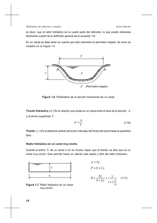 10
Arturo RochaHidráulica de tuberías y canales
es decir, que el radio hidráulico es la cuarta parte del diámetro, lo que puede obtenerse
fácilmente a partir de la definición general de la ecuación 1-8.
En un canal se debe tener en cuenta que sólo interviene el perímetro mojado, tal como se
muestra en la Figura 1.6
A
T
P (Perímetro mojado)
y
Figura 1.6 Parámetros de la sección transversal de un canal
Tirante hidráulico (d ) Es la relación que existe en un canal entre el área de la sección A
y el ancho superficial T .
T
A
d = (1-10)
Tirante ( y ) Es la distancia vertical del punto más bajo del fondo del canal hasta la superficie
libre.
Radio hidráulico en un canal muy ancho
Cuando el ancho b de un canal o río es mucho mayor que el tirante, se dice que es un
canal muy ancho. Esto permite hacer un cálculo más rápido y fácil del radio hidráulico.
Figura 1.7 Radio hidráulico en un canal
muy ancho
byA =
ybP 2+=
(1-11)
y
b
b
y
y
yb
by
R
21
2
+
=
+
=
 