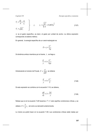 337
Energía específica y momentaCapítulo VII
c
c
y
q
A
Q
V ==
cc gyV =
q es el gasto específico, es decir, el gasto por unidad de ancho. La última expresión
corresponde al sistema métrico.
En general, la energía específica de un canal rectangular es
g
V
yE
2
2
+=
Si dividimos ambos miembros por el tirante y , se llega a
gy
V
y
E
2
1
2
+=
Introduciendo el número de Froude
gy
V
F = se obtiene
2
1
2
F
y
E
+= (7-28)
Si esta expresión se combina con la ecuación 7-19, se obtiene,
y
E
dy
dE 2
3−= (7-29)
Nótese que si en la ecuación 7-28 hacemos 1=F esto significa condiciones críticas, y se
obtiene cyE
2
3
= , tal como se demostró anteriormente.
Lo mismo se podrá hacer en la ecuación 7-29. Las condiciones críticas están dadas por
o
o
o
3
2
3
2
467,0 q
g
q
yc == (7-27)
 