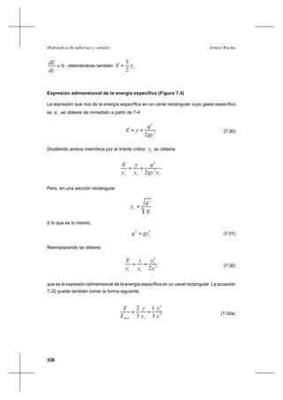 338
Arturo RochaHidráulica de tuberías y canales
0=
dy
dE
, obteniéndose también cyE
2
3
= .
Expresión adimensional de la energía específica (Figura 7.4)
La expresión que nos da la energía específica en un canal rectangular cuyo gasto específico
es q , se obtiene de inmediato a partir de 7-4
2
2
2gy
q
yE += (7-30)
Dividiendo ambos miembros por el tirante crítico cy se obtiene
ccc ygy
q
y
y
y
E
2
2
2
+=
Pero, en una sección rectangular
3
2
g
q
yc =
ó lo que es lo mismo,
32
cgyq = (7-31)
Reemplazando se obtiene
2
2
2y
y
y
y
y
E c
cc
+= (7-32)
que es la expresión adimensional de la energía específica en un canal rectangular. La ecuación
7-32 puede también tomar la forma siguiente
2
2
3
1
3
2
y
y
y
y
E
E c
cmin
+= (7-32a)
 