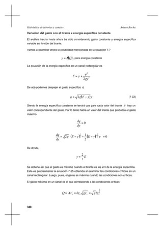 340
Arturo RochaHidráulica de tuberías y canales
Variación del gasto con el tirante a energía específica constante
El análisis hecho hasta ahora ha sido considerando gasto constante y energía específica
variable en función del tirante.
Vamos a examinar ahora la posibilidad mencionada en la ecuación 7-7
( )Qy φ= , para energía constante
La ecuación de la energía específica en un canal rectangular es
2
2
2gy
q
yE +=
De acá podemos despejar el gasto específico q
( )yyEgq −= 2 (7-33)
Siendo la energía específica constante se tendrá que para cada valor del tirante y hay un
valor correspondiente del gasto. Por lo tanto habrá un valor del tirante que produzca el gasto
máximo
0=
dy
dq
( ) ( ) 0
2
1
2 2
1
2
1
=





−−−=
−
yyEyEg
dy
dq
De donde,
Ey
3
2
=
Se obtiene así que el gasto es máximo cuando el tirante es los 2/3 de la energía específica.
Esta es precisamente la ecuación 7-25 obtenida al examinar las condiciones críticas en un
canal rectangular. Luego, pues, el gasto es máximo cuando las condiciones son críticas.
El gasto máximo en un canal es el que corresponde a las condiciones críticas
2
3
cccc byggybyAVQ ===
 