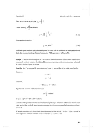 341
Energía específica y momentaCapítulo VII
Pero, en un canal rectangular Eyc
3
2
=
Luego,como
b
Q
q = se obtiene
2
3
2
3
3
2
Egq 





= (7-34)
En el sistema métrico
2
3
704,1 Eq = (7-35)
Este es el gasto máximo que puede transportar un canal con un contenido de energía específica
dado. La representación gráfica de la ecuación 7-33 aparece en la Figura 7.5.
Ejemplo 7.2 En un canal rectangular de 4 m de ancho se ha determinado que las ondas superficiales
remontan la corriente con una velocidad de 2,2 m/s y son arrastradas por la corriente con una velocidad
de 3,0 m/s. Hallar el gasto en el canal.
Solución. Sea V la velocidad de la corriente en el canal y c la celeridad de las ondas superficiales.
Entonces,
c - V = 2,2
c + V = 3
De donde,
c = 2,6 m/s y V = 0,4 m/s
A partir de la ecuación 7-22 obtenemos que
g
c
y
2
= = 0,69 m
El gasto es Q =AV = 2,76 x 0,4 = 1,10 m3
/s
Como las ondas pueden remontar la corriente esto significa que el número de Froude es menor que 1
y que la velocidad media de la corriente es menor que la crítica, como puede fácilmente comprobarse.
(F= 0,15).
Si la onda se produce en la dirección de la corriente su velocidad sería de 2,6 + 0,4 = 3,0 m/s, pero si la
onda se produce contra la corriente su velocidad sería 2,6 - 0,4 = 2,2 m/s.
 