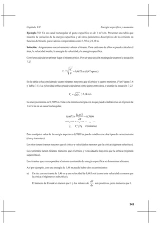 343
Energía específica y momentaCapítulo VII
Ejemplo 7.3 En un canal rectangular el gasto específico es de 1 m3
/s/m. Presentar una tabla que
muestre la variación de la energía específica y de otros parámetros descriptivos de la corriente en
función del tirante, para valores comprendidos entre 1,50 m y 0,10 m.
Solución. Asignaremos sucesivamente valores al tirante. Para cada uno de ellos se puede calcular el
área, la velocidad media, la energía de velocidad y la energía específica.
Conviene calcular en primer lugar el tirante crítico. Por ser una sección rectangular usamos la ecuación
7-27
3
2
g
q
yc
= =0,4673m (0,47aprox.)
En la tabla se ha considerado cuatro tirantes mayores que el crítico y cuatro menores. (Ver Figura 7.6
y Tabla 7.1). La velocidad crítica puede calcularse como gasto entre área, o usando la ecuación 7-23
cc gyV = = 2,14 m/s
La energía mínima es 0,7009 m. Esta es la mínima energía con la que puede establecerse un régimen de
1 m3
/s/m en un canal rectangular.
( ) 7009,0
2
14,2
4673,0
2
=+
g
c
y gVc
22
E(mínima)
Para cualquier valor de la energía superior a 0,7009 m puede establecerse dos tipos de escurrimiento
(ríos y torrentes).
Los ríos tienen tirantes mayores que el crítico y velocidades menores que la crítica (régimen subcrítico).
Los torrentes tienen tirantes menores que el crítico y velocidades mayores que la crítica (régimen
supercrítico).
Los tirantes que corresponden al mismo contenido de energía específica se denominan alternos.
Así por ejemplo, con una energía de 1,48 m puede haber dos escurrimientos
a) Un río, con un tirante de 1,46 m y una velocidad de 0,685 m/s (como esta velocidad es menor que
la crítica el régimen es subcrítico).
El número de Froude es menor que 1 y los valores de
dy
dE
son positivos, pero menores que 1.
 
