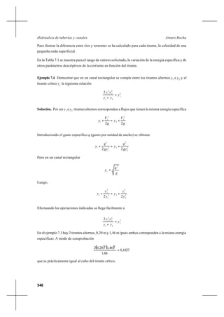 346
Arturo RochaHidráulica de tuberías y canales
Para ilustrar la diferencia entre ríos y torrentes se ha calculado para cada tirante, la celeridad de una
pequeña onda superficial.
En la Tabla 7.1 se muestra para el rango de valores solicitado, la variación de la energía específica y de
otros parámetros descriptivos de la corriente en función del tirante.
Ejemplo 7.4 Demostrar que en un canal rectangular se cumple entre los tirantes alternos y1
e y2
y el
tirante crítico yc
la siguiente relación
3
21
2
2
2
12
cy
yy
yy
=
+
Solución. Por ser y1
e y2
tirantes alternos corresponden a flujos que tienen la misma energía específica
g
V
y
g
V
y
22
2
2
2
2
1
1 +=+
Introduciendo el gasto específico q (gasto por unidad de ancho) se obtiene
2
2
2
22
1
2
1
22 gy
q
y
gy
q
y +=+
Pero en un canal rectangular
3
2
g
q
yc
=
Luego,
2
2
3
22
1
3
1
22 y
y
y
y
y
y cc
+=+
Efectuando las operaciones indicadas se llega fácilmente a
3
21
2
2
2
12
cy
yy
yy
=
+
En el ejemplo 7.3 hay 2 tirantes alternos, 0,20 m y 1,46 m (pues ambos corresponden a la misma energía
específica). A modo de comprobación
( ) ( )
1027,0
66,1
46,120,02
22
=
que es prácticamente igual al cubo del tirante crítico.
 