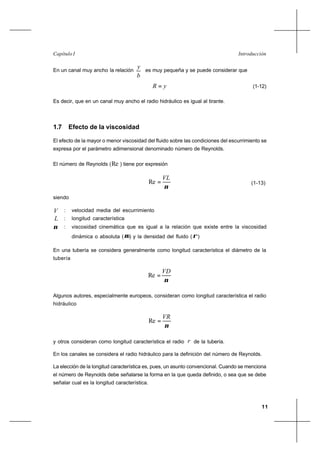 11
IntroducciónCapítulo I
En un canal muy ancho la relación
b
y
es muy pequeña y se puede considerar que
yR = (1-12)
Es decir, que en un canal muy ancho el radio hidráulico es igual al tirante.
1.7 Efecto de la viscosidad
El efecto de la mayor o menor viscosidad del fluido sobre las condiciones del escurrimiento se
expresa por el parámetro adimensional denominado número de Reynolds.
El número de Reynolds (Re ) tiene por expresión
ν
VL
=Re (1-13)
siendo
V : velocidad media del escurrimiento
L : longitud característica
ν : viscosidad cinemática que es igual a la relación que existe entre la viscosidad
dinámica o absoluta (µ) y la densidad del fluido (ρ)
En una tubería se considera generalmente como longitud característica el diámetro de la
tubería
ν
VD
=Re
Algunos autores, especialmente europeos, consideran como longitud característica el radio
hidráulico
ν
VR
=Re
y otros consideran como longitud característica el radio r de la tubería.
En los canales se considera el radio hidráulico para la definición del número de Reynolds.
La elección de la longitud característica es, pues, un asunto convencional. Cuando se menciona
el número de Reynolds debe señalarse la forma en la que queda definido, o sea que se debe
señalar cual es la longitud característica.
 