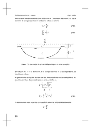 348
Arturo RochaHidráulica de tuberías y canales
Esta ecuación puede compararse con la ecuación 7-24. Combinando la ecuación 7-37 con la
definición de energía específica en condiciones críticas se obtiene
Eyc
4
3
= (7-38)
E
g
Vc
4
1
2
2
= (7-39)
En la Figura 7.7 se ve la distribución de la energía específica en un canal parabólico, en
condiciones críticas.
El gasto máximo que puede escurrir con una energía dada es el que corresponde a las
condiciones críticas. Su expresión para un canal parabólico es
cc gyTyQ
3
2
3
2
=
A cV
2
3
2
1
2
3
3
2
cyTgQ 





= (7-40)
Si denominamos gasto específico q al gasto por unidad de ancho superficial se tiene
T
Q
q =
Figura 7.7 Distribución de la Energía Específica en un canal parabólico
2
V
g2
y
E
c
c
4
1
E
4
E
3
 
