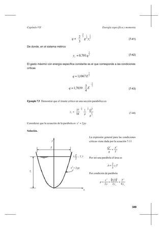 349
Energía específica y momentaCapítulo VII
2
3
2
1
2
3
3
2
cygq 





= (7-41)
De donde, en el sistema métrico
3
2
701,0 qyc = (7-42)
El gasto máximo con energía específica constante es el que corresponde a las condiciones
críticas
2
3
1067,1 Eq =
(7-43)
Ejemplo 7.5 Demostrar que el tirante crítico en una sección parabólica es
4
1
2
1
4
1
4
1
1
64
27
g
Q
p
yc 











= (7-44)
Considerar que la ecuación de la parábola es pyx 22
=
Solución.
La expresión general para las condiciones
críticas viene dada por la ecuación 7-11
T
A
g
Q 32
=
Por ser una parábola el área es
TyA c
3
2
=
Por condición de parábola
( )
cc
y
T
y
T
y
x
p
82
2
2
222
===
c
2
T
py= 2
c
y( , )
y
T
x
2
x
y
2
3
4
3
7039,1 





= Eq
 