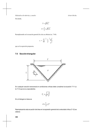 350
Arturo RochaHidráulica de tuberías y canales
De donde,
cpyT 8=
cc
pyyA 8
3
2
=
Reemplazando en la ecuación general de crisis se obtiene (ec. 7-44)
4
1
2
1
4
1
4
1
1
64
27
g
Q
p
yc 











=
que es la expresión propuesta.
7.5 Sección triangular.
En cualquier sección transversal en condiciones críticas debe cumplirse la ecuación 7-11 (o
la 7-12 que es su equivalente).
T
A
gVc =
En el triángulo el área es
TyA c
2
1
=
Reemplazando esta ecuación del área en la expresión general de la velocidad crítica (7-12) se
obtiene
yc
T
A
1
z
 