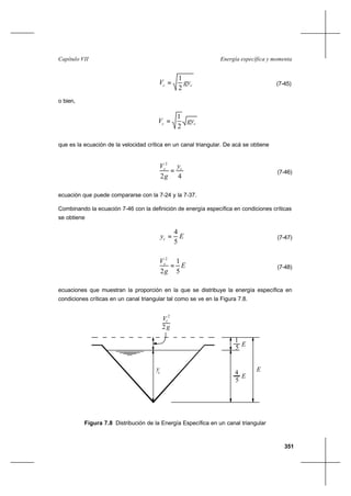 351
Energía específica y momentaCapítulo VII
cc gyV
2
1
= (7-45)
o bien,
cc gyV
2
1
=
que es la ecuación de la velocidad crítica en un canal triangular. De acá se obtiene
42
2
cc y
g
V
= (7-46)
ecuación que puede compararse con la 7-24 y la 7-37.
Combinando la ecuación 7-46 con la definición de energía específica en condiciones críticas
se obtiene
Eyc
5
4
= (7-47)
E
g
Vc
5
1
2
2
= (7-48)
ecuaciones que muestran la proporción en la que se distribuye la energía específica en
condiciones críticas en un canal triangular tal como se ve en la Figura 7.8.
Figura 7.8 Distribución de la Energía Específica en un canal triangular
yc
2 g
V 2
c
5
4
E
E
5
1
E
 