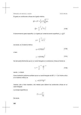 352
Arturo RochaHidráulica de tuberías y canales
El gasto en condiciones críticas es el gasto máximo.
cc gyTyAVQ
2
1
2
1
==
2
3
2
1
2
3
2
1
cyTgQ 





= (7-49)
Si denominamos gasto específico q al gasto por unidad de ancho superficial TQq =
2
3
2
1
2
3
2
1
cygq 





=
de donde, en el sistema métrico
2
3
7920,0 Eq = (7-50)
o bien,
3
2
9346,0 qyc = (7-51)
Se demuestra fácilmente que en un canal triangular en condiciones críticas el tirante es
4,02,0
2












=
z
Q
g
yc (7-52)
siendo z el talud.
Como ilustración podríamos señalar que en un canal triangular de 90º ( z = 1) el tirante crítico
en el sistema métrico es
4,0
7277,0 Qyc =
Veamos, sólo a título ilustrativo, otro método para obtener las condiciones críticas en un
canal triangular.
La energía específica es
g
V
yE
2
2
+=
De donde,
 