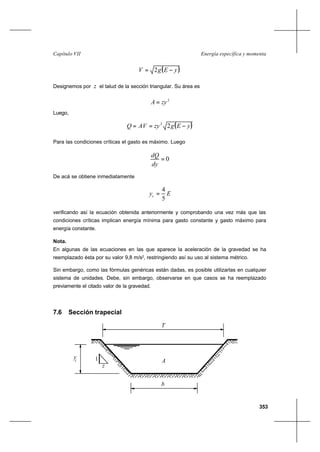 353
Energía específica y momentaCapítulo VII
( )yEgV −= 2
Designemos por z el talud de la sección triangular. Su área es
2
zyA =
Luego,
( )yEgzyAVQ −== 22
Para las condiciones críticas el gasto es máximo. Luego
0=
dy
dQ
De acá se obtiene inmediatamente
Eyc
5
4
=
verificando así la ecuación obtenida anteriormente y comprobando una vez más que las
condiciones críticas implican energía mínima para gasto constante y gasto máximo para
energía constante.
Nota.
En algunas de las ecuaciones en las que aparece la aceleración de la gravedad se ha
reemplazado ésta por su valor 9,8 m/s2
, restringiendo así su uso al sistema métrico.
Sin embargo, como las fórmulas genéricas están dadas, es posible utilizarlas en cualquier
sistema de unidades. Debe, sin embargo, observarse en que casos se ha reemplazado
previamente el citado valor de la gravedad.
7.6 Sección trapecial
c
T
A1
z
b
y
 