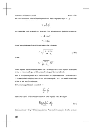 354
Arturo RochaHidráulica de tuberías y canales
En cualquier sección transversal en régimen crítico debe cumplirse que (ec. 7-12)
T
A
gVc =
En una sección trapecial se tiene, por consideraciones geométricas, las siguientes expresiones
( )yzybA +=
zybT 2+=
que al reemplazarse en la ecuación de la velocidad crítica dan
( )
c
cc
c
zyb
yzyb
gV
2+
+
= (7-53)
o bien,
c
c
c
c gy
zyb
zyb
V
2+
+
=
Como el primer radical siempre es menor que 1 se tiene que en un canal trapecial la velocidad
crítica es menor que la que tendría un canal rectangular del mismo tirante.
Esta es la expresión general de la velocidad crítica en un canal trapecial. Obsérvese que si
b = 0 se obtiene la velocidad crítica en una sección triangular y si z = 0 se obtiene la velocidad
crítica en una sección rectangular.
Si hubiéramos partido de la ecuación 7-11
T
A
g
Q 32
=
se tendría que las condiciones críticas en un canal trapecial están dadas por
( )
g
Q
zyb
yzyb
c
cc
233
2
=
+
+
(7-54)
Las ecuaciones 7-53 y 7-54 son equivalentes. Para resolver cualquiera de ellas se debe
 