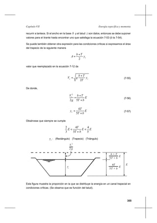 355
Energía específica y momentaCapítulo VII
recurrir a tanteos. Si el ancho en la base b y el talud z son datos, entonces se debe suponer
valores para el tirante hasta encontrar uno que satisfaga la ecuación 7-53 (ó la 7-54).
Se puede también obtener otra expresión para las condiciones críticas si expresamos el área
del trapecio de la siguiente manera
cy
Tb
A
2
+
=
valor que reemplazado en la ecuación 7-12 da
cc y
T
Tb
gV
2
+
= (7-55)
De donde,
E
bT
Tb
g
Vc
+
+
=
52
2
(7-56)
E
bT
T
yc
+
=
5
4
(7-57)
Obsérvese que siempre se cumple
EE
bT
T
E
5
4
5
4
3
2
<
+
<
cy : (Rectángulo) (Trapecio) (Triángulo)
Esta figura muestra la proporción en la que se distribuye la energía en un canal trapecial en
condiciones críticas. (Se observa que es función del talud).
c
y
E
E
g2
2
Vc
b + T
4T
5T + b
5T + b
E
 