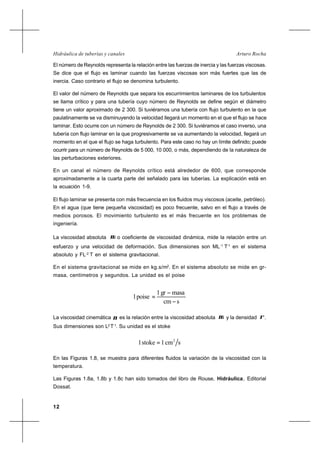 12
Arturo RochaHidráulica de tuberías y canales
El número de Reynolds representa la relación entre las fuerzas de inercia y las fuerzas viscosas.
Se dice que el flujo es laminar cuando las fuerzas viscosas son más fuertes que las de
inercia. Caso contrario el flujo se denomina turbulento.
El valor del número de Reynolds que separa los escurrimientos laminares de los turbulentos
se llama crítico y para una tubería cuyo número de Reynolds se define según el diámetro
tiene un valor aproximado de 2 300. Si tuviéramos una tubería con flujo turbulento en la que
paulatinamente se va disminuyendo la velocidad llegará un momento en el que el flujo se hace
laminar. Esto ocurre con un número de Reynolds de 2 300. Si tuviéramos el caso inverso, una
tubería con flujo laminar en la que progresivamente se va aumentando la velocidad, llegará un
momento en el que el flujo se haga turbulento. Para este caso no hay un límite definido; puede
ocurrir para un número de Reynolds de 5 000, 10 000, o más, dependiendo de la naturaleza de
las perturbaciones exteriores.
En un canal el número de Reynolds crítico está alrededor de 600, que corresponde
aproximadamente a la cuarta parte del señalado para las tuberías. La explicación está en
la ecuación 1-9.
El flujo laminar se presenta con más frecuencia en los fluidos muy viscosos (aceite, petróleo).
En el agua (que tiene pequeña viscosidad) es poco frecuente, salvo en el flujo a través de
medios porosos. El movimiento turbulento es el más frecuente en los problemas de
ingeniería.
La viscosidad absoluta µ o coeficiente de viscosidad dinámica, mide la relación entre un
esfuerzo y una velocidad de deformación. Sus dimensiones son ML-1
T-1
en el sistema
absoluto y FL-2
T en el sistema gravitacional.
En el sistema gravitacional se mide en kg.s/m2
. En el sistema absoluto se mide en gr-
masa, centímetros y segundos. La unidad es el poise
scm
masagr1
poise1
−
−
=
La viscosidad cinemática ν es la relación entre la viscosidad absoluta µ y la densidad ρ.
Sus dimensiones son L2
T-1
. Su unidad es el stoke
scm1stoke1 2
=
En las Figuras 1.8, se muestra para diferentes fluidos la variación de la viscosidad con la
temperatura.
Las Figuras 1.8a, 1.8b y 1.8c han sido tomados del libro de Rouse, Hidráulica, Editorial
Dossat.
 