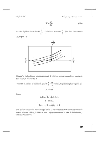 357
Energía específica y momentaCapítulo VII
g
Q
Z = (7-61)
Se entra al gráfico con el valor de 5,2
b
Z
y se obtiene el valor de
b
yc para cada valor del talud
z , (Figura 7.9).
Ejemplo 7.6 Hallar el tirante crítico para un caudal de 10 m3
/s en un canal trapecial cuyo ancho en la
base es de 0,50 m. El talud es 3.
Solución. Si partimos de la expresión general
g
Q
T
A 23
= se tiene, luego de reemplazar el gasto, que
TA 2,103
=
Luego,
( ) ( ) cccc
yyyzybA 35,0 +=+=
c
yT 65,0 +=
( ) ( )ccc
yyy 65,02,1035,0
32
+=+
Para resolver esta ecuación procedemos por tanteos (o cualquier otro método numérico) obteniéndo
el valor del tirante crítico yc
= 1,098 ≈ 1,10 m. Luego se puede calcular, a modo de comprobación y
análisis, otros valores:
2,5
b
Z
b
y
z
c
y
b
c
 