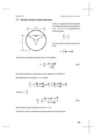 361
Energía específica y momentaCapítulo VII
7.7 Sección circular y otras secciones
Como en cualquier sección transversal
las condiciones críticas vienen dadas por
la ec. 7-11 ó 7-12. Consideremos la
primera de ellas
T
A
g
Q 32
=
En una sección circular el área es (ec.
6-37)
( )θθ sen
2
2
−=
r
A
Teniendo en cuenta las ecuaciones 6-43 y 7-9 se obtiene
( )
2
sen
cos1
θ
θ−
==
r
dy
dA
T (7-62)
Esta última expresión es equivalente a la que aparece en la Tabla 6.11.
Reemplazando en la ecuación 7-11 se obtiene
( )
( )
( )
( ) 2
sen
cos1
sen
82
sen
cos1
sen
8
35362
θ
θ
θθθ
θ
θθ
−
−
=
−
−
=
r
r
r
g
Q
Haciendo
2
D
r =
( )
( )θ
θ
θθ
cos1
2
sensen
2
3
8
52
−






−
=
D
g
Q (7-63)
Esta ecuación puede compararse con la ec. 7-11a
Teniendo en cuenta consideraciones trigonométricas se puede sustituir
D
θ
yc
 