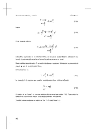 362
Arturo RochaHidráulica de tuberías y canales
2
sen2
2
sen
cos1 θ
θ
θ
=
−
(7-64)
Luego,
( ) 2
5
2
1
2
3
4
2
sen2
sen
2
D
g
Q






−
=
θ
θθ (7-65)
En el sistema métrico
( ) 2
5
2
1
2
3
2
sen
sen
1383,0 DQ






−
=
θ
θθ
(7-66)
Esta última expresión, en el sistema métrico, es la que da las condiciones críticas en una
tubería circular parcialmente llena, la que hidráulicamente es un canal.
Dada una tubería de diámetro D se puede calcular para cada valor del gasto el correspondiente
ángulo θ que da condiciones críticas.
El tirante crítico es






−=
2
cos1
2
θD
yc (7-67)
La ecuación 7-65 expresa que para las condiciones críticas existe una función
( )θφ=
2
5
D
Q
(7-68)
El gráfico de la Figura 7.10 permite resolver rápidamente la ecuación 7-65. Este gráfico da
también las condiciones críticas para otros conductos abovedados.
También puede emplearse el gráfico de Ven Te Chow (Figura 7.9) .
 