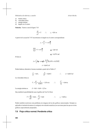 364
Arturo RochaHidráulica de tuberías y canales
a) tirante crítico
b) velocidad crítica
c) energía mínima
d) ángulo en el centro
Solución. Vamos a usar la Figura 7.10
2
2
5 =
D
Q
o
o
o yc
= 0,81 m
A partir de la ecuación 7-67 encontramos el ángulo en el centro correspondiente






−=
2
cos1
2
θD
yc
2
cos1
5,0
81,0 θ
−= θ = 256º 38’
θ = 4,4791 rad
El área es
( ) ( )9729,04791,4
2
25,0
2
2
+=−= θθ sen
r
A
A = 0,6815 m2
Podría haberse obtenido el mismo resultado a partir de la Tabla 6.7
D
y
= 0,81, 2
D
A
= 0,6815 o
o
o A = 0,6815 m2
La velocidad crítica es
6815,0
2
==
A
Q
Vc = 2,93 m/s o
o
o
g
Vc
2
2
= 0,44 m
La energía mínima es E = 0,81 + 0,44 = 1,25 m
Hay también la posibilidad de usar el gráfico de Ven Te Chow
g
Q
Z = = 0,64 ;
2
5
D
Z
= 0,64 o
o
o yc
= 0,80 m
Podría también resolverse este problema sin ninguno de los dos gráficos mencionados. Siempre es
aplicable el método de tanteos (o cualquier otro método numérico) en secciones para las que no exista
gráficos especialmente preparados.
7.8 Flujo crítico normal. Pendiente crítica
 