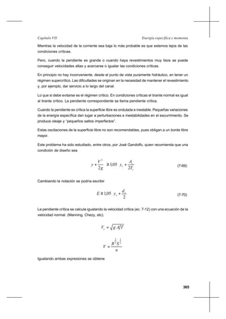 365
Energía específica y momentaCapítulo VII
Mientras la velocidad de la corriente sea baja lo más probable es que estemos lejos de las
condiciones críticas.
Pero, cuando la pendiente es grande o cuando haya revestimientos muy lisos se puede
conseguir velocidades altas y acercarse o igualar las condiciones críticas.
En principio no hay inconveniente, desde el punto de vista puramente hidráulico, en tener un
régimen supercrítico. Las dificultades se originan en la necesidad de mantener el revestimiento
y, por ejemplo, dar servicio a lo largo del canal.
Lo que si debe evitarse es el régimen crítico. En condiciones críticas el tirante normal es igual
al tirante crítico. La pendiente correspondiente se llama pendiente crítica.
Cuando la pendiente es crítica la superficie libre es ondulada e inestable. Pequeñas variaciones
de la energía específica dan lugar a perturbaciones e inestabilidades en el escurrimiento. Se
produce oleaje y “pequeños saltos imperfectos”.
Estas oscilaciones de la superficie libre no son recomendables, pues obligan a un borde libre
mayor.
Este problema ha sido estudiado, entre otros, por José Gandolfo, quien recomienda que una
condición de diseño sea






+≥





+
c
c
c
T
A
y
g
V
y
2
05,1
2
2
(7-69)
Cambiando la notación se podría escribir






+≥
2
05,1 c
c
d
yE (7-70)
La pendiente crítica se calcula igualando la velocidad crítica (ec. 7-12) con una ecuación de la
velocidad normal. (Manning, Chezy, etc).
TAgVc =
n
SR
V
2
1
3
2
=
Igualando ambas expresiones se obtiene
 