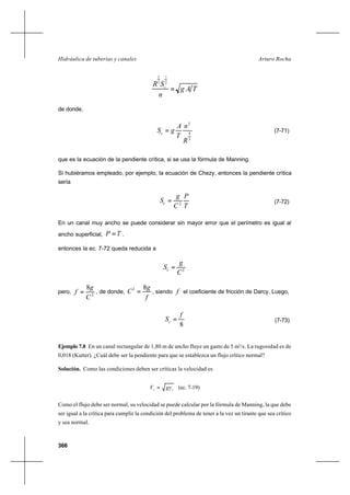 366
Arturo RochaHidráulica de tuberías y canales
TAg
n
SR c
=
2
1
3
2
de donde,
3
4
2
R
n
T
A
gSc = (7-71)
que es la ecuación de la pendiente crítica, si se usa la fórmula de Manning.
Si hubiéramos empleado, por ejemplo, la ecuación de Chezy, entonces la pendiente crítica
sería
T
P
C
g
Sc 2
= (7-72)
En un canal muy ancho se puede considerar sin mayor error que el perímetro es igual al
ancho superficial, TP = .
entonces la ec. 7-72 queda reducida a
2
C
g
Sc =
pero, 2
8
C
g
f = , de donde,
f
g
C
82
= , siendo f el coeficiente de fricción de Darcy. Luego,
8
f
Sc = (7-73)
Ejemplo 7.8 En un canal rectangular de 1,80 m de ancho fluye un gasto de 5 m3
/s. La rugosidad es de
0,018 (Kutter). ¿Cuál debe ser la pendiente para que se establezca un flujo crítico normal?
Solución. Como las condiciones deben ser críticas la velocidad es
cc gyV = (ec. 7-19)
Como el flujo debe ser normal, su velocidad se puede calcular por la fórmula de Manning, la que debe
ser igual a la crítica para cumplir la condición del problema de tener a la vez un tirante que sea crítico
y sea normal.
 