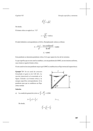 367
Energía específica y momentaCapítulo VII
c
gy
n
SR
=
2
1
3
2
De donde,
El tirante crítico es según la ec. 7-27
3
2
g
q
yc
= = 0,92 m
El radio hidráulico correspondiente es 0,46 m. Reemplazando valores se obtiene
( )
( )3
4
2
3
4
2
46,0
018,092,08,9 ×
==
R
ngy
S c
c = 0,0082
c
S = 0,0082
Esta pendiente se denomina pendiente crítica. Es la que separa los ríos de los torrentes.
Lo que significa que en este canal se establece, con una pendiente de 0,0082, un movimiento uniforme,
cuyo tirante es igual al tirante crítico.
Si este canal tuviera una pendiente mayor que 0,0082 se establecería un flujo torrencial (supercrítico).
Ejemplo 7.9 En un canal de concreto
frotachado el gasto es de 3,86 m3
/s. La
sección transversal es la mostrada en la
figura. Calcular: a) el tirante crítico y la
energía específica correspondiente, b) la
pendiente para que se establezca un flujo
crítico normal.
Solución.
a) La condición general de crisis es 5204,1
23
==
g
Q
T
A
2
2
1
2
1
cc yTyA == c
yT =
De donde,
88
563
c
c
c y
y
y
T
A
==
c
T
A
45º
y
 