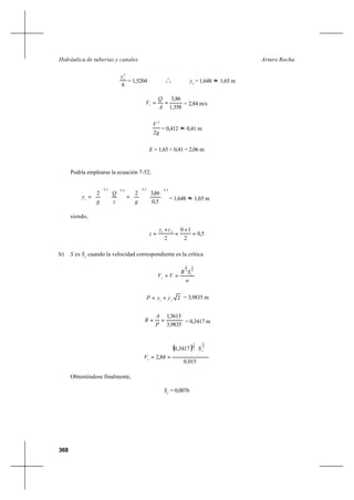 368
Arturo RochaHidráulica de tuberías y canales
8
5
cy
= 1,5204 o
o
o yc
= 1,648 ≈ 1,65 m
358,1
86,3
==
A
Q
Vc = 2,84 m/s
g
V
2
2
= 0,412 ≈ 0,41 m
E = 1,65 + 0,41 = 2,06 m
Podría emplearse la ecuación 7-52,
4,02,04,02,0
5,0
86,322












=











=
gz
Q
g
yc = 1,648 ≈ 1,65 m
siendo,
5,0
2
10
2
21
=
+
=
+
=
zz
z
b) S es Sc
cuando la velocidad correspondiente es la crítica
n
SR
VV c
c
2
1
3
2
==
2cc
yyP += = 3,9835 m
9835,3
3613,1
==
P
A
R = 0,3417 m
( )
015,0
3417,0
84,2
2
1
3
2






==
c
c
S
V
Obteniéndose finalmente,
Sc
= 0,0076
 