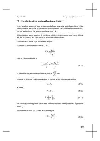 369
Energía específica y momentaCapítulo VII
7.9 Pendiente crítica mínima (Pendiente límite, LS )
En un canal de geometría dada se puede establecer para cada gasto la pendiente crítica
correspondiente. De todas las pendientes críticas posibles hay, para determinada sección,
una que es la mínima. Se le llama pendiente límite ( LS ).
Si bien es cierto que el concepto de pendiente crítica mínima no parece tener mayor interés
práctico se presenta acá para favorecer el esclarecimiento teórico.
Examinemos en primer lugar un canal rectangular.
En general la pendiente crítica es (ec. 7-71)
3
4
2
R
n
T
A
gSc =
Para un canal rectangular es
( )
3
1
3
4
3
4
2
2
c
c
c
y
yb
b
gn
S
+
==
(7-74)
La pendiente crítica mínima se obtiene a partir de 0=
c
c
dy
dS
Al derivar la ecuación 7-74 con respecto a y , igualar a cero y resolver se obtiene
cyb 6= (7-75)
de donde,
cyP 8= (7-76)
cy
b
R
4
3
8
== (7-77)
que son las ecuaciones para el cálculo de la sección transversal correspondiente a la pendiente
límite LS .
Introduciendo la ecuación 7-75 en la 7-74 se llega a
3
1
2
3
8
b
gn
SL
=
(7-78)
 