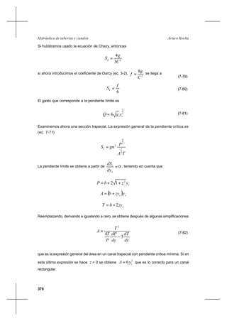 370
Arturo RochaHidráulica de tuberías y canales
Si hubiéramos usado la ecuación de Chezy, entonces
2
3
4
C
g
SL =
(7-79)
si ahora introducimos el coeficiente de Darcy (ec. 3-2),
2
8
C
g
f = se llega a
6
f
SL = (7-80)
El gasto que corresponde a la pendiente límite es
2
5
6 cygQ = (7-81)
Examinemos ahora una sección trapecial. La expresión general de la pendiente crítica es
(ec. 7-71)
TA
P
gnSc
3
1
3
4
2
=
La pendiente límite se obtiene a partir de 0=
c
c
dy
dS
, teniendo en cuenta que
cyzbP 2
12 ++=
( ) cc yzybA +=
czybT 2+=
Reemplazando, derivando e igualando a cero, se obtiene después de algunas simplificaciones
dy
dT
dy
dP
P
T
T
A
3
4
2
−
= (7-82)
que es la expresión general del área en un canal trapecial con pendiente crítica mínima. Si en
esta última expresión se hace z = 0 se obtiene
2
6 cyA = que es lo correcto para un canal
rectangular.
 