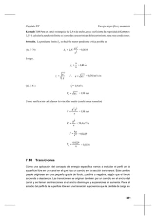 371
Energía específica y momentaCapítulo VII
Ejemplo 7.10 Para un canal rectangular de 2,4 m de ancho, cuyo coeficiente de rugosidad de Kutter es
0,014, calcular la pendiente límite así como las características del escurrimiento para estas condiciones.
Solución. La pendiente límite SL
, es decir la menor pendiente crítica posible es
(ec. 7-78)
3
1
2
67,2
b
gn
SL = = 0,0038
Luego,
6
b
yc
= = 0,40 m
g
q
yc
2
= o
o
o
3
cgyq = = 0,792 m3
/s/m
(ec. 7-81) Q = 1,9 m3
/s
cc gyV = = 1,98 m/s
Como verificación calculamos la velocidad media (condiciones normales)
n
SR
V
2
1
3
2
= = 1,98 m/s
n
R
C
6
1
= = 58,4 m1/2
/s
2
8
C
g
f = = 0,0229
6
0229,0
=L
S = 0,0038
7.10 Transiciones
Como una aplicación del concepto de energía específica vamos a estudiar el perfil de la
superficie libre en un canal en el que hay un cambio en la sección transversal. Este cambio
puede originarse en una pequeña grada de fondo, positiva o negativa, según que el fondo
ascienda o descienda. Las transiciones se originan también por un cambio en el ancho del
canal y se llaman contracciones si el ancho disminuye y expansiones si aumenta. Para el
estudio del perfil de la superficie libre en una transición suponemos que la pérdida de carga es
 