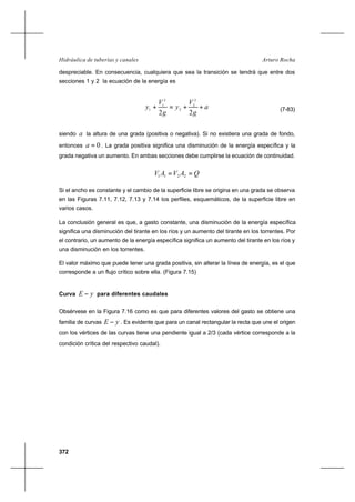 372
Arturo RochaHidráulica de tuberías y canales
despreciable. En consecuencia, cualquiera que sea la transición se tendrá que entre dos
secciones 1 y 2 la ecuación de la energía es
a
g
V
y
g
V
y ++=+
22
2
2
2
2
1
1 (7-83)
siendo a la altura de una grada (positiva o negativa). Si no existiera una grada de fondo,
entonces 0=a . La grada positiva significa una disminución de la energía específica y la
grada negativa un aumento. En ambas secciones debe cumplirse la ecuación de continuidad.
QAVAV == 2211
Si el ancho es constante y el cambio de la superficie libre se origina en una grada se observa
en las Figuras 7.11, 7.12, 7.13 y 7.14 los perfiles, esquemáticos, de la superficie libre en
varios casos.
La conclusión general es que, a gasto constante, una disminución de la energía específica
significa una disminución del tirante en los ríos y un aumento del tirante en los torrentes. Por
el contrario, un aumento de la energía específica significa un aumento del tirante en los ríos y
una disminución en los torrentes.
El valor máximo que puede tener una grada positiva, sin alterar la línea de energía, es el que
corresponde a un flujo crítico sobre ella. (Figura 7.15)
Curva yE − para diferentes caudales
Obsérvese en la Figura 7.16 como es que para diferentes valores del gasto se obtiene una
familia de curvas yE − . Es evidente que para un canal rectangular la recta que une el origen
con los vértices de las curvas tiene una pendiente igual a 2/3 (cada vértice corresponde a la
condición crítica del respectivo caudal).
 