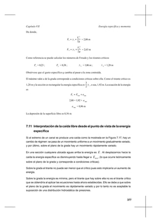 377
Energía específica y momentaCapítulo VII
De donde,
g
V
yE
2
2
1
11 += = 2,88 m
g
V
yE
2
2
2
22 += = 2,63 m
Como referencia se puede calcular los números de Froude y los tirantes críticos
1
F = 0,23 ; 2
F = 0,38 ; 1cy = 1,06 m ; 2cy = 1,28 m
Obsérvese que el gasto específico q cambia al pasar a la zona contraída.
El máximo valor a de la grada corresponde a condiciones críticas sobre ella. Como el tirante crítico es
1,28 m y la sección es rectangular la energía específica es cy
2
3
, o sea, 1,92 m. La ecuación de la energía
es
maxmin1
aEE +=
2,88 = 1,92 + max
a
max
a = 0,96 m
La depresión de la superficie libre es 0,56 m
7.11 Interpretación de la caída libre desde el punto de vista de la energía
específica
Si al extremo de un canal se produce una caída como la mostrada en la Figura 7.17, hay un
cambio de régimen: se pasa de un movimiento uniforme a un movimiento gradualmente variado,
y por último, sobre el plano de la grada hay un movimiento rápidamente variado.
En una sección cualquiera ubicada aguas arriba la energía es E . Al desplazarnos hacia la
caída la energía específica va disminuyendo hasta llegar a minE , (lo que ocurre teóricamente
sobre el plano de la grada y corresponde a condiciones críticas).
Sobre la grada el tirante no puede ser menor que el crítico pues esto implicaría un aumento de
energía.
Sobre la grada la energía es mínima, pero el tirante que hay sobre ella no es el tirante crítico
que se obtendría al aplicar las ecuaciones hasta ahora establecidas. Ello se debe a que sobre
el plano de la grada el movimiento es rápidamente variado y por lo tanto no es aceptable la
suposición de una distribución hidrostática de presiones.
 