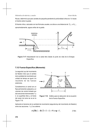378
Arturo RochaHidráulica de tuberías y canales
Rouse, determinó que para canales de pequeña pendiente la profundidad crítica es 1,4 veces
el tirante sobre la grada.
El tirante crítico, calculado con las fórmulas usuales, se ubica a una distancia de cy3 a cy4 ,
aproximadamente, aguas arriba de la grada.
7.12 Fuerza Específica (Momenta)
La segunda Ley del movimiento
de Newton dice que el cambio
de la cantidad de movimiento por
unidad de tiempo es igual a la
resultante de las fuerzas
exteriores.
Consideremos un canal con un
flujo permanente cualquiera y un
volumen de control limitado por
dos secciones transversales 1 y
2, la superficie libre y el fondo
del canal, tal como se ve en la
Figura 7.18.
Aplicando el teorema de la cantidad de movimiento (segunda ley del movimiento de Newton)
entre las secciones 1 y 2 se obtiene
( ) fFWsenPPVVQ −+−=− θββρ 211122 (7-84)
Figura 7.17 Interpretación de la caída libre desde el punto de vista de la Energía
Específica
L
y
1
y
2
Wsenθ
P1 P2
Q
Ff
1 2
Figura 7.18 Gráfico para la deducción de la ecuación
de la Fuerza Específica.
y
E
y
c
≈ 3,5yc
ENERGIA
MINIMA
Emin
 