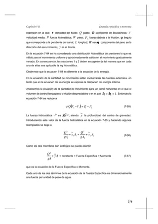 379
Energía específica y momentaCapítulo VII
expresión en la que: ρ densidad del fluido; Q gasto; β coeficiente de Boussinesq; V
velocidad media; P fuerza hidrostática; W peso; fF fuerza debida a la fricción; θ ángulo
que corresponde a la pendiente del canal; L longitud; W senθ componente del peso en la
dirección del escurrimiento; y es el tirante.
En la ecuación 7-84 se ha considerado una distribución hidrostática de presiones lo que es
válido para el movimiento uniforme y aproximadamente válido en el movimiento gradualmente
variado. En consecuencia, las secciones 1 y 2 deben escogerse de tal manera que en cada
una de ellas sea aplicable la ley hidrostática.
Obsérvese que la ecuación 7-84 es diferente a la ecuación de la energía.
En la ecuación de la cantidad de movimiento están involucradas las fuerzas exteriores, en
tanto que en la ecuación de la energía se expresa la disipación de energía interna.
Analicemos la ecuación de la cantidad de movimiento para un canal horizontal en el que el
volumen de control tenga peso y fricción despreciables y en el que 121 == ββ . Entonces la
ecuación 7-84 se reduce a
( ) 2112 PPVVQ −=−ρ (7-85)
La fuerza hidrostática P es Ayγ , siendo y la profundidad del centro de gravedad.
Introduciendo este valor de la fuerza hidrostática en la ecuación 7-85 y haciendo algunos
reemplazos se llega a
22
2
2
11
1
2
Ay
gA
Q
Ay
gA
Q
+=+ (7-86)
Como los dos miembros son análogos se puede escribir
Ay
gA
Q
+
2
= constante = Fuerza Específica = Momenta (7-87)
que es la ecuación de la Fuerza Específica o Momenta.
Cada uno de los dos términos de la ecuación de la Fuerza Específica es dimensionalmente
una fuerza por unidad de peso de agua.
 