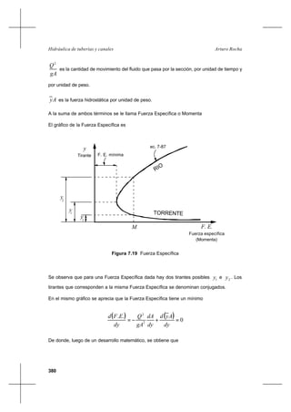 380
Arturo RochaHidráulica de tuberías y canales
gA
Q2
es la cantidad de movimiento del fluido que pasa por la sección, por unidad de tiempo y
por unidad de peso.
Ay es la fuerza hidrostática por unidad de peso.
A la suma de ambos términos se le llama Fuerza Específica o Momenta
El gráfico de la Fuerza Específica es
Se observa que para una Fuerza Específica dada hay dos tirantes posibles 1y e 2y . Los
tirantes que corresponden a la misma Fuerza Específica se denominan conjugados.
En el mismo gráfico se aprecia que la Fuerza Específica tiene un mínimo
( ) ( ) 0
..
2
2
=+−=
dy
Ayd
dy
dA
gA
Q
dy
EFd
De donde, luego de un desarrollo matemático, se obtiene que
Figura 7.19 Fuerza Específica
RIO
TORRENTE
y2
F. E.
Fuerza específica
(Momenta)
yc
y1
M
y
Tirante F. E. mínima
ec. 7-87
 