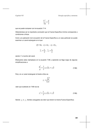 381
Energía específica y momentaCapítulo VII
22
2
d
g
V
=
que se puede comparar con la ecuación 7-14.
Obteniéndose así la importante conclusión que la Fuerza Específica mínima corresponde a
condiciones críticas.
Como una aplicación de la ecuación de la Fuerza Específica a un caso particular se puede
examinar un canal rectangular en el que
bqQ = ; 11 byA = ; 22 byA =
2
1
1
y
y = ;
2
2
2
y
y =
siendo b el ancho del canal.
Efectuando estos reemplazos en la ecuación 7-86 y operando se llega luego de algunas
simplificaciones a
( )2121
2
2
1
yyyy
g
q
+= (7-88)
Pero, en un canal rectangular el tirante crítico es
3
2
g
q
yc =
valor que sustituido en 7-88 nos da
( )2121
3
2
1
yyyyyc += (7-89)
Siendo 1y e 2y tirantes conjugados (es decir que tienen la misma Fuerza Específica).
 